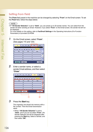 Page 126126
 Chapter 5    Internet Fax
Setting From Field
The From field preset in the machine can be changed by selecting “From” on the Email screen. To set 
the From field, follow the steps below.
zIf “145 Sender Selection” is set to “Va l i d”, you can preset up to 25 sender names. You can select from the 
sender list when sending an Email. However, if you select “From” on the Email screen, the sender list will not 
be displayed.
For more details on this setting, refer to Fax/Email Settings in the Operating...