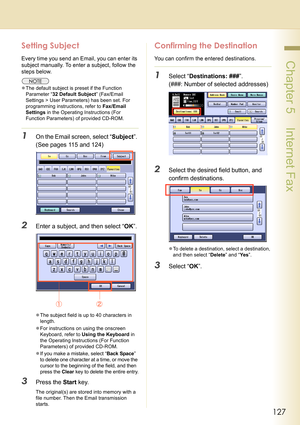 Page 127127
 Chapter 5    Internet Fax
Setting Subject
Every time you send an Email, you can enter its 
subject manually. To enter a subject, follow the 
steps below.
zThe default subject is preset if the Function 
Parameter “32 Default Subject” (Fax/Email 
Settings > User Parameters) has been set. For 
programming instructions, refer to Fax/Email 
Settings in the Operating Instructions (For 
Function Parameters) of provided CD-ROM.
1On the Email screen, select “Subject”. 
(See pages 115 and 124)
2Enter a...