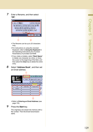Page 129129
 Chapter 5    Internet Fax
7Enter a filename, and then select 
“OK”.
zThe filename can be up to 20 characters 
long.
zFor instructions on using the onscreen 
Keyboard, refer to Using the Keyboard in 
the Operating Instructions (For Function 
Parameters) of provided CD-ROM.
zIf you make a mistake, select “Back Space” 
to delete one character at a time, or move 
the cursor to the beginning of the field, and 
then select the Clear key to delete the entire 
entry.
8Select “Address Book”, and then set 
an...