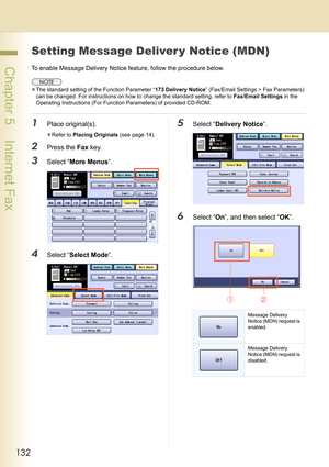 Page 132132
 Chapter 5    Internet Fax
Setting Message Deliver y Notice (MDN)
To enable Message Delivery Notice feature, follow the procedure below.
zThe standard setting of the Function Parameter “173 Delivery Notice” (Fax/Email Settings > Fax Parameters) 
can be changed. For instructions on how to change the standard setting, refer to Fax/Email Settings in the 
Operating Instructions (For Function Parameters) of provided CD-ROM.
1Place original(s).
zRefer to Placing Originals (see page 14).
2Press the Fax...