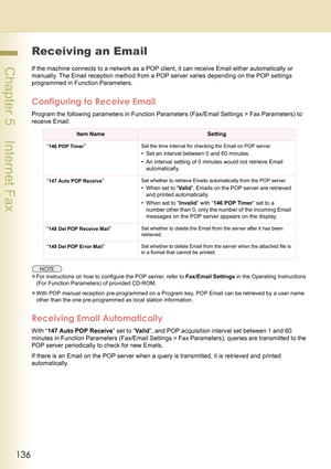 Page 136136
 Chapter 5    Internet Fax
Receiving an Email
If the machine connects to a network as a POP client, it can receive Email either automatically or 
manually. The Email reception method from a POP server varies depending on the POP settings 
programmed in Function Parameters.
Configuring to Receive Email
Program the following parameters in Function Parameters (Fax/Email Settings > Fax Parameters) to 
receive Email:
zFor instructions on how to configure the POP server, refer to Fax/Email Settings in the...