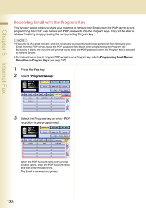 Page 138138
 Chapter 5    Internet Fax
Receiving Email with the Program Key
This function allows others to share your machine to retrieve their Emails from the POP server by pre-
programming their POP user names and POP passwords into the Program keys. They will be able to 
retrieve Emails by simply pressing the corresponding Program key.
zIf security is of a great concern, and it is necessary to prevent unauthorized personnel from retrieving your 
Email from the POP server, leave the POP password field blank...