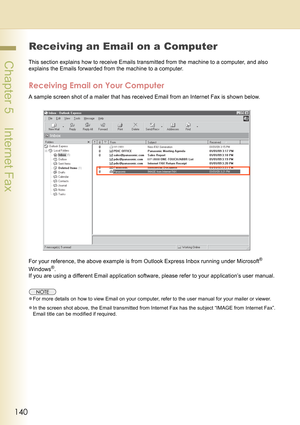 Page 140140
 Chapter 5    Internet Fax
Receiving an Email on a Computer
This section explains how to receive Emails transmitted from the machine to a computer, and also 
explains the Emails forwarded from the machine to a computer.
Receiving Email on Your Computer
A sample screen shot of a mailer that has received Email from an Internet Fax is shown below.
For your reference, the above example is from Outlook Express Inbox running under Microsoft
® 
Windows
®.
If you are using a different Email application...