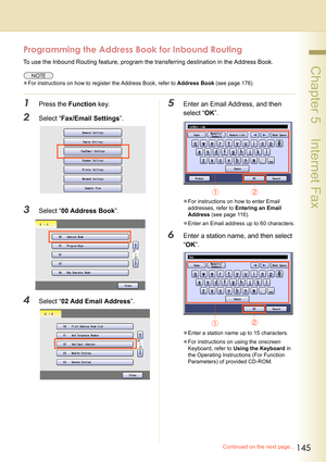 Page 145145
 Chapter 5    Internet Fax
Continued on the next page...
Programming the Address Book for Inbound Routing
To use the Inbound Routing feature, program the transferring destination in the Address Book.
zFor instructions on how to register the Address Book, refer to Address Book (see page 176).
1Press the Function key.
2Select “Fax/Email Settings”.
3Select “00 Address Book”.
4Select “02 Add Email Address”.
5Enter an Email Address, and then 
select “OK”.
zFor instructions on how to enter Email...