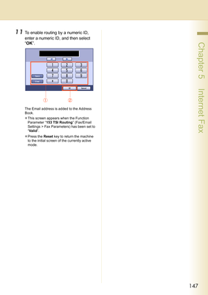 Page 147147
 Chapter 5    Internet Fax
11To enable routing by a numeric ID, 
enter a numeric ID, and then select 
“OK”.
The Email address is added to the Address 
Book.
zThis screen appears when the Function 
Parameter “153 TSI Routing” (Fax/Email 
Settings > Fax Parameters) has been set to 
“Va l i d”.
zPress the Reset key to return the machine 
to the initial screen of the currently active 
mode. 