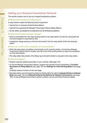 Page 150150
 Chapter 5    Internet Fax
Setting up a Relayed Transmission Network
This section explains how to set up a relayed broadcasting network.
„What is the Hardware Configuration?
A relay network needs the following kinds of equipment:
• Internet Fax or computer (Initial Sending Station)
• Internet Fax supporting the Relayed Transmission feature (Relay Station)
• G3 fax station connected to the telephone line (End Receiving Station)
„What is the Communication Charge?
• Email is transmitted from the initial...