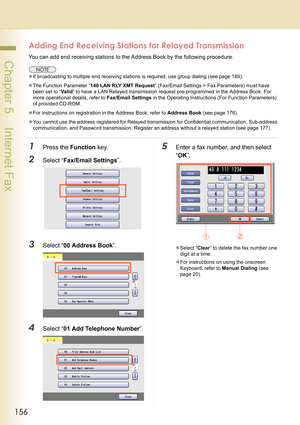 Page 156156
 Chapter 5    Internet Fax
Adding End Receiving Stations for Relayed Transmission
You can add end receiving stations to the Address Book by the following procedure.
zIf broadcasting to multiple end receiving stations is required, use group dialing (see page 189).
zThe Function Parameter “140 LAN RLY XMT Request” (Fax/Email Settings > Fax Parameters) must have 
been set to “Va l i d” to have a LAN Relayed transmission request pre-programmed in the Address Book. For 
more operational details, refer to...
