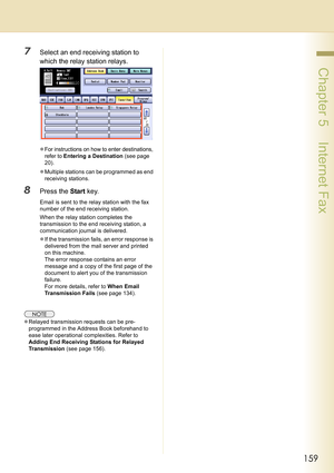 Page 159159
 Chapter 5    Internet Fax
7Select an end receiving station to 
which the relay station relays.
zFor instructions on how to enter destinations, 
refer to 
Entering a Destination (see page 
20)
.
zMultiple stations can be programmed as end 
receiving stations.
8Press the Start key.
Email is sent to the relay station with the fax 
number of the end receiving station.
When the relay station completes the 
transmission to the end receiving station, a 
communication journal is delivered.
zIf the...