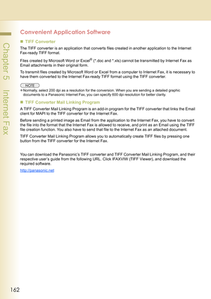 Page 162162
 Chapter 5    Internet Fax
Convenient Application Software
„TIFF Converter
The TIFF converter is an application that converts files created in another application to the Internet 
Fax-ready TIFF format. 
Files created by Microsoft Word or Excel
® (*.doc and *.xls) cannot be transmitted by Internet Fax as 
Email attachments in their original form.
To transmit files created by Microsoft Word or Excel from a computer to Internet Fax, it is necessary to 
have them converted to the Internet Fax-ready TIFF...