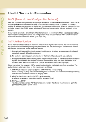 Page 166166
 Chapter 5    Internet Fax
Useful Terms to Remember
DHCP (Dynamic Host Configuration Protocol)
DHCP is a protocol for dynamically assigning IP Addresses to Internet Fax and client PCs. With DHCP, 
an Internet Fax can automatically acquire a unique IP Address each time it connects to a network 
making IP Address management an easier task for network administrators. When an Internet Fax logs 
on to the network, the DHCP server selects an IP Address from a master list, and assigns it to the 
system.
If...