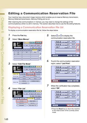 Page 168168
 Chapter 6    Handling Communication Reservation Files
Chapter 6
Handling Communication Reservation Files
Editing a Communication Reser vation File
Your machine has a document image memory which enables you to reserve Memory transmission, 
Memory Deferred transmission, Memory Polling and so on.
After reserving the communications in memory, you may need to change the settings of the 
communication(s) while it is still in memory. This section describes how to use the file editing features.
Displaying a...