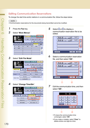 Page 170170
 Chapter 6    Handling Communication Reservation Files
Editing Communication Reservations
To change the start time and/or stations in a communication file, follow the steps below.
zCommunication reservations for the documents being transmitted cannot be modified.
1Press the Fax key.
2Select “More Menus”.
3Select “Edit File Mode”.
4Select “Change Time/Stn”.
5Select  or  to display a 
communication reservation file to be 
edited.
6Select a communication reservation 
file, and then select “OK”.
7Edit...