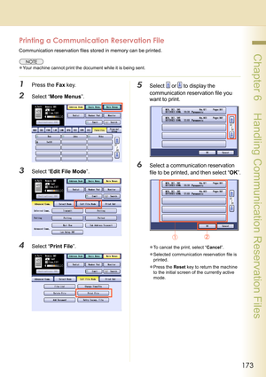 Page 173173
 Chapter 6    Handling Communication Reservation Files
Printing a Communication Reservation File
Communication reservation files stored in memory can be printed.
zYour machine cannot print the document while it is being sent.
1Press the Fax key.
2Select “More Menus”.
3Select “Edit File Mode”.
4Select “Print File”.
5Select  or  to display the 
communication reservation file you 
want to print.
6Select a communication reservation 
file to be printed, and then select “OK”.
zTo cancel the print, select...