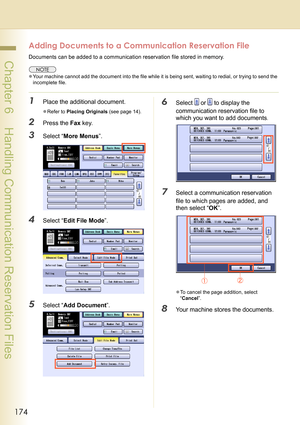 Page 174174
 Chapter 6    Handling Communication Reservation Files
Adding Documents to a Communication Reservation File
Documents can be added to a communication reservation file stored in memory. 
zYour machine cannot add the document into the file while it is being sent, waiting to redial, or trying to send the 
incomplete file.
1Place the additional document.
zRefer to Placing Originals (see page 14).
2Press the Fax key.
3Select “More Menus”.
4Select “Edit File Mode”.
5Select “Add Document”.
6Select  or  to...