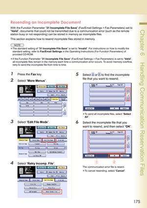 Page 175175
 Chapter 6    Handling Communication Reservation Files
Resending an Incomplete Document
With the Function Parameter “31 Incomplete File Save” (Fax/Email Settings > Fax Parameters) set to 
“Valid”, documents that could not be transmitted due to a communication error (such as the remote 
station busy or not responding) can be stored in memory as incomplete files.
This section explains how to resend incomplete files stored in memory.
zThe standard setting of “31 Incomplete File Save” is set to...