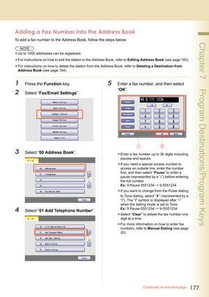 Page 177177
 Chapter 7    Program Destinations/Program Keys
Adding a Fax Number into the Address Book
To add a fax number to the Address Book, follow the steps below.
zUp to 1000 addresses can be registered.
zFor instructions on how to edit the station in the Address Book, refer to Editing Address Book (see page 183).
zFor instructions on how to delete the station from the Address Book, refer to Deleting a Destination from 
Address Book (see page 184).
1Press the Function key.
2Select “Fax/Email Settings”....