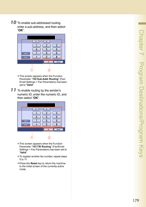 Page 179179
 Chapter 7    Program Destinations/Program Keys
10To enable sub-addressed routing, 
enter a sub-address, and then select 
“OK”.
zThis screen appears when the Function 
Parameter “152 Sub-Addr Routing” (Fax/
Email Settings > Fax Parameters) has been 
set to “Valid”.
11To enable routing by the sender’s 
numeric ID, enter the numeric ID, and 
then select “OK”.
zThis screen appears when the Function 
Parameter “153 TSI Routing” (Fax/Email 
Settings > Fax Parameters) has been set to 
“Va l i d”.
zTo...