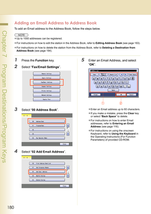 Page 180180
 Chapter 7    Program Destinations/Program Keys
Adding an Email Address to Address Book
To add an Email address to the Address Book, follow the steps below.
zUp to 1000 addresses can be registered.
zFor instructions on how to edit the station in the Address Book, refer to Editing Address Book (see page 183).
zFor instructions on how to delete the station from the Address Book, refer to Deleting a Destination from 
Address Book (see page 184).
1Press the Function key.
2Select “Fax/Email Settings”....