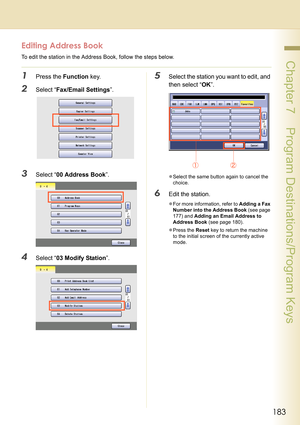 Page 183183
 Chapter 7    Program Destinations/Program Keys
Editing Address Book
To edit the station in the Address Book, follow the steps below.
1Press the Function key.
2Select “Fax/Email Settings”.
3Select “00 Address Book”.
4Select “03 Modify Station”.
5Select the station you want to edit, and 
then select “OK”.
zSelect the same button again to cancel the 
choice.
6Edit the station.
zFor more information, refer to Adding a Fax 
Number into the Address Book (see page 
177) and Adding an Email Address to...