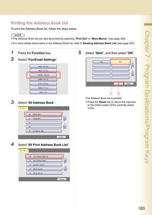 Page 185185
 Chapter 7    Program Destinations/Program Keys
Printing the Address Book List
To print the Address Book list, follow the steps below.
zThe Address Book list can also be printed by selecting “Print Out” in “More Menus” (see page 204).
zFor more details about items in the Address Book list, refer to Reading Address Book List (see page 205).
1Press the Function key.
2Select “Fax/Email Settings”.
3Select “00 Address Book”.
4Select “00 Print Address Book List”.
5Select “Start”, and then select “OK”.
The...