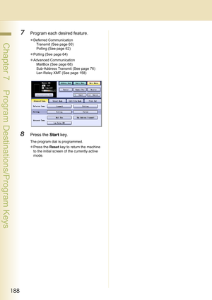 Page 188188
 Chapter 7    Program Destinations/Program Keys
7Program each desired feature.
zDeferred Communication
Transmit (See page 60)
Polling (See page 62)
zPolling (See page 64)
zAdvanced Communication
MailBox (See page 68)
Sub-Address Transmit (See page 76)
Lan Relay XMT (See page 158)
8Press the Start key.
The program dial is programmed.
zPress the Reset key to return the machine 
to the initial screen of the currently active 
mode. 