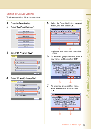 Page 191191
 Chapter 7    Program Destinations/Program Keys
Editing a Group Dialing
To edit a group dialing, follow the steps below.
1Press the Function key.
2Select “Fax/Email Settings”.
3Select “01 Program Keys”.
4Select “03 Modify Group Dial”.
5Select the Group Dial button you want 
to edit, and then select “OK”.
zSelect the same button again to cancel the 
choice.
6To rename a group dial name, enter a 
new name, and then select “OK”.
7To rename a group dial key name, 
enter a new name, and then select...