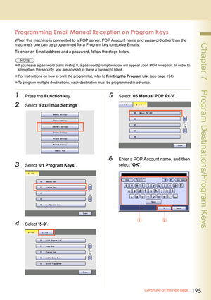 Page 195195
 Chapter 7    Program Destinations/Program Keys
Programming Email Manual Reception on Program Keys
When this machine is connected to a POP server, POP Account name and password other than the 
machine’s one can be programmed for a Program key to receive Emails.
To enter an Email address and a password, follow the steps below.
zIf you leave a password blank in step 8, a password prompt window will appear upon POP reception. In order to 
strengthen the security, you are advised to leave a password...