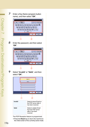 Page 196196
 Chapter 7    Program Destinations/Program Keys
7Enter a Key Name (program button 
name), and then select “OK”.
8Enter the password, and then select 
“OK”.
9Select “Invalid” or “Va li d”, and then 
select “OK”.
The POP Reception feature is programmed. 
z
Press the Reset key to return the machine to 
the initial screen of the currently active mode.
InvalidSelect to leave Email on 
the POP server after it 
has been received.
ValidSelect to delete Email 
from the POP server 
after it has been 
received. 