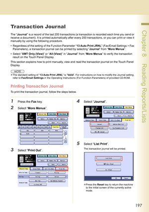 Page 197197
 Chapter 8    Reading Reports/Lists
Chapter 8
Reading Reports/Lists
Transaction Jour nal
The “Journal” is a record of the last 200 transactions (a transaction is recorded each time you send or 
receive a document). It is printed automatically after every 200 transactions, or you can print or view it 
manually by using the following procedure.
• Regardless of the setting of the Function Parameter “13 Auto Print JRNL” (Fax/Email Settings > Fax 
Parameters), a transaction journal can be printed by...