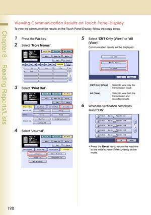 Page 198198
 Chapter 8    Reading Reports/Lists
Viewing Communication Results on Touch Panel Display
To view the communication results on the Touch Panel Display, follow the steps below.
1Press the Fax key.
2Select “More Menus”.
3Select “Print Out”.
4Select “Journal”.
5Select “XMT Only (View)” or “All 
(View)”.
Communication results will be displayed.
6When the verification completes, 
select “OK”.
zPress the Reset key to return the machine 
to the initial screen of the currently active 
mode.
XMT Only (View)...