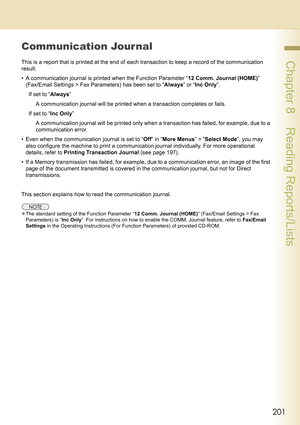 Page 201201
 Chapter 8    Reading Reports/Lists
Communication Journal
This is a report that is printed at the end of each transaction to keep a record of the communication 
result.
• A communication journal is printed when the Function Parameter “12 Comm. Journal (HOME)” 
(Fax/Email Settings > Fax Parameters) has been set to “Always” or “Inc Only”.
If set to “Always” 
A communication journal will be printed when a transaction completes or fails.
If set to “Inc Only” 
A communication journal will be printed only...