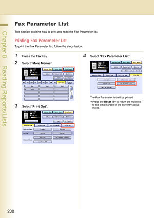 Page 208208
 Chapter 8    Reading Reports/Lists
Fax Parameter List
This section explains how to print and read the Fax Parameter list.
Printing Fax Parameter List
To print the Fax Parameter list, follow the steps below.
1Press the Fax key.
2Select “More Menus”.
3Select “Print Out”.
4Select “Fax Parameter List”.
The Fax Parameter list will be printed.
zPress the Reset key to return the machine 
to the initial screen of the currently active 
mode. 