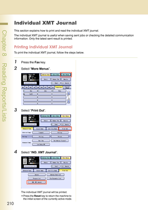 Page 210210
 Chapter 8    Reading Reports/Lists
Individual XMT Journal
This section explains how to print and read the individual XMT journal.
The individual XMT journal is useful when saving sent jobs or checking the detailed communication 
information. Only the latest sent result is printed.
Printing Individual XMT Journal
To print the individual XMT journal, follow the steps below.
1Press the Fax key.
2Select “More Menus”.
3Select “Print Out”.
4Select “IND. XMT Journal”.
The individual XMT journal will be...