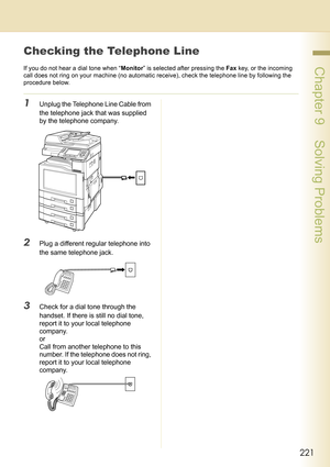 Page 221221
 Chapter 9    Solving Problems
Checking the Telephone Line
If you do not hear a dial tone when “Monitor” is selected after pressing the Fax key, or the incoming 
call does not ring on your machine (no automatic receive), check the telephone line by following the 
procedure below.
1Unplug the Telephone Line Cable from 
the telephone jack that was supplied 
by the telephone company.
2Plug a different regular telephone into 
the same telephone jack.
3Check for a dial tone through the 
handset. If there...