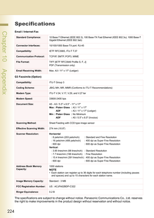 Page 224224
 Chapter 10    Appendix
Specifications
Email / Internet Fax
G3 Facsimile (Option)
The specifications are subject to change without notice. Panasonic Communications Co., Ltd. reserves 
the right to make improvements in the product design without reservation and without notice.
Standard Compliance:10 Base-T Ethernet (IEEE 802.3), 100 Base-TX Fast Ethernet (IEEE 802.3u), 1000 Base-T 
Gigabit Ethernet (IEEE 802.3ab)
Connector Interfaces:10/100/1000 Base-TX port: RJ-45
Compatibility:IETF RFC3965, ITU-T...