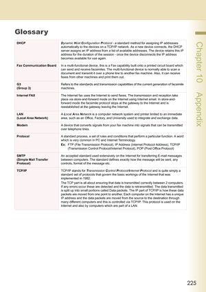 Page 225225
 Chapter 10    Appendix
Glossar y
DHCPDynamic Host Configuration Protocol - a standard method for assigning IP addresses 
automatically to the devices on a TCP/IP network. As a new device connects, the DHCP 
server assigns an IP address from a list of available addresses. The device retains this IP 
address for the duration of the session - once the device disconnects the IP address 
becomes available for use again.
Fax Communication BoardIn a multi-functional device, this is a Fax capability built...