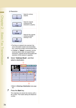 Page 3636
 Chapter 2    Basic Fax Transmission
‰Resolution
zThe finer an original to be scanned, the 
more information needs to be transmitted, 
thus, requiring a longer communication time.
zIf “S-Fine” or “600dpi” is selected, and the 
receiving station does not support these 
resolutions, originals will be transmitted with 
resolution of the receiver’s capability.
6Select “Address Book”, and then 
select a destination.
zRefer to Entering a Destination (see page 
20).
7Press the Start key.
The original(s) are...