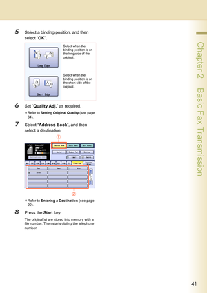 Page 4141
 Chapter 2    Basic Fax Transmission
5Select a binding position, and then 
select “OK”.
6Set “Quality Adj.” as required.
zRefer to Setting Original Quality (see page 
34).
7Select “Address Book”, and then 
select a destination.
zRefer to Entering a Destination (see page 
20).
8Press the Start key.
The original(s) are stored into memory with a 
file number. Then starts dialing the telephone 
number.
Select when the 
binding position is on 
the long side of the 
original.
Select when the 
binding...