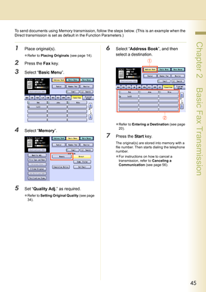 Page 4545
 Chapter 2    Basic Fax Transmission
To send documents using Memory transmission, follow the steps below. (This is an example when the 
Direct transmission is set as default in the Function Parameters.)
1Place original(s).
zRefer to Placing Originals (see page 14).
2Press the Fax key.
3Select “Basic Menu”.
4Select “Memory”.
5Set “Quality Adj.” as required.
zRefer to Setting Original Quality (see page 
34).
6Select “Address Book”, and then 
select a destination.
zRefer to Entering a Destination (see...