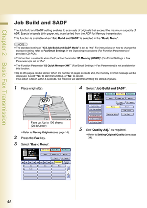 Page 4646
 Chapter 2    Basic Fax Transmission
Job Build and SADF
The Job Build and SADF setting enables to scan sets of originals that exceed the maximum capacity of 
ADF. Special originals (thin paper, etc.) can be fed from the ADF for Memory transmission.
This function is available when “Job Build and SADF” is selected in the “Basic Menu”.
zThe standard setting of “133 Job Build and SADF Mode” is set to “No”. For instructions on how to change the 
standard setting, refer to Fax/Email Settings in the...