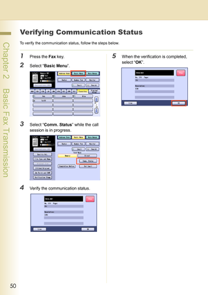 Page 5050
 Chapter 2    Basic Fax Transmission
Verifying Communication Status
To verify the communication status, follow the steps below.
1Press the Fax key.
2Select “Basic Menu”.
3Select “Comm. Status” while the call 
session is in progress.
4Verify the communication status.
5When the verification is completed, 
select “OK”. 