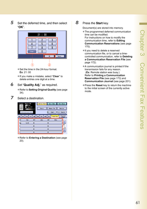 Page 6161
 Chapter 3    Convenient Fax Features
5Set the deferred time, and then select 
“OK”.
zSet the time in the 24-hour format. 
Ex: 21: 00
zIf you make a mistake, select “Clear” to 
delete entries one digit at a time.
6Set “Quality Adj.” as required.
zRefer to Setting Original Quality (see page 
34).
7Select a destination.
zRefer to Entering a Destination (see page 
20).
8Press the Start key.
Document(s) are stored into memory.
zThe programmed deferred communication 
time can be modified.
For instructions...