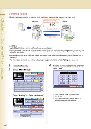 Page 6262
 Chapter 3    Convenient Fax Features
Deferred Polling
If Polling is requested with a deferred time, it will start polling at the pre-programmed time.
zUp to 50 built-in timers can be set for deferred communication.
zPolling might not function with all fax machines. We suggest you attempt a trial polling before you actually poll 
important documents.
zIf a password is not set in the polled station, you may poll the other station even though your machine has a 
password.
zFor instructions on how to use...