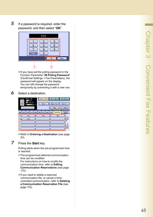 Page 6363
 Chapter 3    Convenient Fax Features
5If a password is required, enter the 
password, and then select “OK”.
zIf you have set the polling password in the 
Function Parameter “26 Polling Password” 
(Fax/Email Settings > Fax Parameters), the 
password will appear on the display. 
You can still change the password 
temporarily by overwriting it with a new one.
6Select a destination.
zRefer to Entering a Destination (see page 
20).
7Press the Start key.
Polling starts when the pre-programmed time 
is...