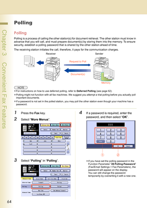 Page 6464
 Chapter 3    Convenient Fax Features
Polling
Polling
Polling is a process of calling the other station(s) for document retrieval. The other station must know in 
advance that you will call, and must prepare document(s) by storing them into the memory. To ensure 
security, establish a polling password that is shared by the other station ahead of time.
The receiving station initiates the call, therefore, it pays for the communication charges.
zFor instructions on how to use deferred polling, refer to...