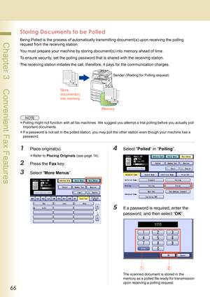 Page 6666
 Chapter 3    Convenient Fax Features
Storing Documents to be Polled
Being Polled is the process of automatically transmitting document(s) upon receiving the polling 
request from the receiving station.
You must prepare your machine by storing document(s) into memory ahead of time.
To ensure security, set the polling password that is shared with the receiving station.
The receiving station initiates the call, therefore, it pays for the communication charges.
zPolling might not function with all fax...