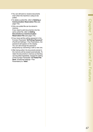 Page 6767
 Chapter 3    Convenient Fax Features
zYou can still send or receive documents 
even when the machine is setup to be 
polled.
zTo delete a polled file, refer to Deleting a 
Communication Reservation File (see 
page 172).
zOnly one polled file can be stored in 
memory. 
If you need to add document(s) into the 
same polled file, refer to Adding 
Documents to a Communication 
Reservation File (see page 174).
zIf you have set the polling password in the 
Function Parameter “26 Polling Password”...