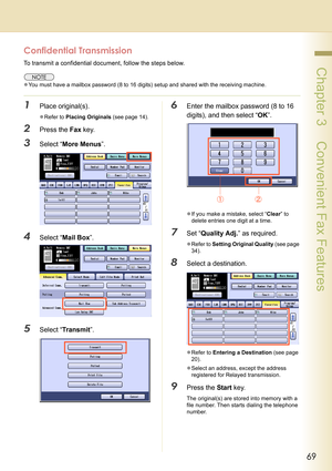 Page 6969
 Chapter 3    Convenient Fax Features
Confidential Transmission
To transmit a confidential document, follow the steps below.
zYou must have a mailbox password (8 to 16 digits) setup and shared with the receiving machine.
1Place original(s).
zRefer to Placing Originals (see page 14).
2Press the Fax key.
3Select “More Menus”.
4Select “Mail Box”.
5Select “Tr ans m it”.
6Enter the mailbox password (8 to 16 
digits), and then select “OK”.
zIf you make a mistake, select “Clear” to 
delete entries one digit...