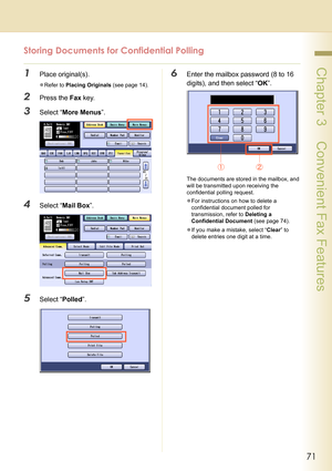 Page 7171
 Chapter 3    Convenient Fax Features
Storing Documents for Confidential Polling
1Place original(s).
zRefer to Placing Originals (see page 14).
2Press the Fax key.
3Select “More Menus”.
4Select “Mail Box”.
5Select “Polled”.
6Enter the mailbox password (8 to 16 
digits), and then select “OK”.
The documents are stored in the mailbox, and 
will be transmitted upon receiving the 
confidential polling request.
zFor instructions on how to delete a 
confidential document polled for 
transmission, refer to...