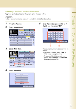 Page 7373
 Chapter 3    Convenient Fax Features
„Printing a Received Confidential Document 
To print a received confidential document, follow the steps below.
zAfter a received confidential document is printed, it is deleted from the mailbox.
1Press the Fax key.
2Select “More Menus”.
3Select “Mail Box”.
4Select “Print File”.
5Enter the mailbox password (8 to 16 
digits), and then select “OK”.
The document is printed and deleted from the 
mailbox.
zIf you make a mistake, select “Clear” to 
delete entries one...